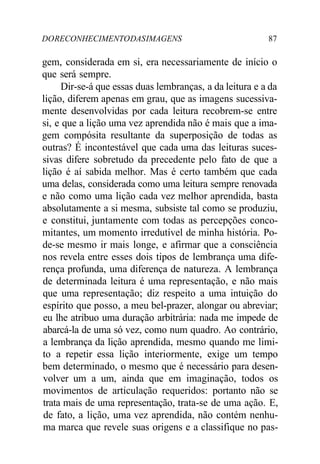 DORECONHECIMENTODASIMAGENS 87
gem, considerada em si, era necessariamente de início o
que será sempre.
Dir-se-á que essas duas lembranças, a da leitura e a da
lição, diferem apenas em grau, que as imagens sucessiva-
mente desenvolvidas por cada leitura recobrem-se entre
si, e que a lição uma vez aprendida não é mais que a ima-
gem compósita resultante da superposição de todas as
outras? É incontestável que cada uma das leituras suces-
sivas difere sobretudo da precedente pelo fato de que a
lição é aí sabida melhor. Mas é certo também que cada
uma delas, considerada como uma leitura sempre renovada
e não como uma lição cada vez melhor aprendida, basta
absolutamente a si mesma, subsiste tal como se produziu,
e constitui, juntamente com todas as percepções conco-
mitantes, um momento irredutível de minha história. Po-
de-se mesmo ir mais longe, e afirmar que a consciência
nos revela entre esses dois tipos de lembrança uma dife-
rença profunda, uma diferença de natureza. A lembrança
de determinada leitura é uma representação, e não mais
que uma representação; diz respeito a uma intuição do
espírito que posso, a meu bel-prazer, alongar ou abreviar;
eu lhe atribuo uma duração arbitrária: nada me impede de
abarcá-la de uma só vez, como num quadro. Ao contrário,
a lembrança da lição aprendida, mesmo quando me limi-
to a repetir essa lição interiormente, exige um tempo
bem determinado, o mesmo que é necessário para desen-
volver um a um, ainda que em imaginação, todos os
movimentos de articulação requeridos: portanto não se
trata mais de uma representação, trata-se de uma ação. E,
de fato, a lição, uma vez aprendida, não contém nenhu-
ma marca que revele suas origens e a classifique no pas-
 