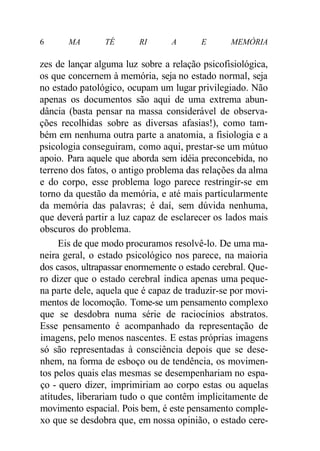 6 MA TÉ RI A E MEMÓRIA
zes de lançar alguma luz sobre a relação psicofisiológica,
os que concernem à memória, seja no estado normal, seja
no estado patológico, ocupam um lugar privilegiado. Não
apenas os documentos são aqui de uma extrema abun-
dância (basta pensar na massa considerável de observa-
ções recolhidas sobre as diversas afasias!), como tam-
bém em nenhuma outra parte a anatomia, a fisiologia e a
psicologia conseguiram, como aqui, prestar-se um mútuo
apoio. Para aquele que aborda sem idéia preconcebida, no
terreno dos fatos, o antigo problema das relações da alma
e do corpo, esse problema logo parece restringir-se em
torno da questão da memória, e até mais particularmente
da memória das palavras; é daí, sem dúvida nenhuma,
que deverá partir a luz capaz de esclarecer os lados mais
obscuros do problema.
Eis de que modo procuramos resolvê-lo. De uma ma-
neira geral, o estado psicológico nos parece, na maioria
dos casos, ultrapassar enormemente o estado cerebral. Que-
ro dizer que o estado cerebral indica apenas uma peque-
na parte dele, aquela que é capaz de traduzir-se por movi-
mentos de locomoção. Tome-se um pensamento complexo
que se desdobra numa série de raciocínios abstratos.
Esse pensamento é acompanhado da representação de
imagens, pelo menos nascentes. E estas próprias imagens
só são representadas à consciência depois que se dese-
nhem, na forma de esboço ou de tendência, os movimen-
tos pelos quais elas mesmas se desempenhariam no espa-
ço - quero dizer, imprimiriam ao corpo estas ou aquelas
atitudes, liberariam tudo o que contêm implicitamente de
movimento espacial. Pois bem, é este pensamento comple-
xo que se desdobra que, em nossa opinião, o estado cere-
 