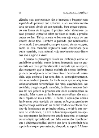 90 MA TERIA E MEMÓRIA
ciência; mas esse passado não o interessa o bastante para
separá-lo do presente que o fascina, e seu reconhecimento
deve ser antes vivido do que pensado. Para evocar o passa-
do em forma de imagem, é preciso poder abstrair-se da
ação presente, é preciso saber dar valor ao inútil, é preciso
querer sonhar. Talvez apenas o homem seja capaz de um
esforço desse tipo. Também o passado que remontamos
deste modo é escorregadio, sempre a ponto de nos escapar,
como se essa memória regressiva fosse contrariada pela
outra memória, mais natural, cujo movimento para diante
nos leva a agir e a viver.
Quando os psicólogos falam da lembrança como de
um hábito contrário, como de uma impressão que se gra-
va cada vez mais profundamente à medida que se repete,
eles esquecem que a imensa maioria de nossas lembran-
ças tem por objeto os acontecimentos e detalhes de nossa
vida, cuja essência é ter uma data e, conseqüentemente,
não se reproduzirjamais. As lembranças que se adquirem
voluntariamente por repetição são raras, excepcionais. Ao
contrário, o registro, pela memória, de fatos e imagens úni-
cos em seu gênero se processa em todos os momentos da
duração. Mas como as lembranças aprendidas são mais
úteis repara-se mais nelas. E como a aquisição dessas
lembranças pela repetição do mesmo esforço assemelha-se
ao processo já conhecido do hábito tende-se a colocar esse
tipo de lembrança em primeiro plano, a erigi-lo em mo-
delo de lembrança, e a ver na lembrança espontânea ape-
nas esse mesmo fenômeno em estado nascente, o começo
de uma lição aprendida de cor. Mas como não reconhecer
que a diferença é radical entre o que deve se constituir pela
repetição e o que, por essência, não pode se repetir? A lem-
 