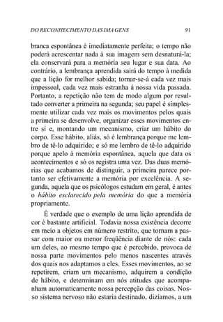 DO RECONHECIMENTO DAS IMAGENS 91
branca espontânea é imediatamente perfeita; o tempo não
poderá acrescentar nada à sua imagem sem desnaturá-la;
ela conservará para a memória seu lugar e sua data. Ao
contrário, a lembrança aprendida sairá do tempo à medida
que a lição for melhor sabida; tornar-se-á cada vez mais
impessoal, cada vez mais estranha à nossa vida passada.
Portanto, a repetição não tem de modo algum por resul-
tado converter a primeira na segunda; seu papel é simples-
mente utilizar cada vez mais os movimentos pelos quais
a primeira se desenvolve, organizar esses movimentos en-
tre si e, montando um mecanismo, criar um hábito do
corpo. Esse hábito, aliás, só é lembrança porque me lem-
bro de tê-lo adquirido; e só me lembro de tê-lo adquirido
porque apelo à memória espontânea, aquela que data os
acontecimentos e só os registra uma vez. Das duas memó-
rias que acabamos de distinguir, a primeira parece por-
tanto ser efetivamente a memória por excelência. A se-
gunda, aquela que os psicólogos estudam em geral, é antes
o hábito esclarecido pela memória do que a memória
propriamente.
É verdade que o exemplo de uma lição aprendida de
cor é bastante artificial. Todavia nossa existência decorre
em meio a objetos em número restrito, que tornam a pas-
sar com maior ou menor freqüência diante de nós: cada
um deles, ao mesmo tempo que é percebido, provoca de
nossa parte movimentos pelo menos nascentes através
dos quais nos adaptamos a eles. Esses movimentos, ao se
repetirem, criam um mecanismo, adquirem a condição
de hábito, e determinam em nós atitudes que acompa-
nham automaticamente nossa percepção das coisas. Nos-
so sistema nervoso não estaria destinado, dizíamos, a um
 