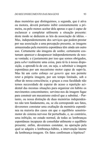 DO RECONHECIMENTO DAS IMAGENS 93
duas memórias que distinguimos, a segunda, que é ativa
ou motora, deverá portanto inibir constantemente a pri-
meira, ou pelo menos aceitar dela apenas o que é capaz de
esclarecer e completar utilmente a situação presente:
deste modo se deduzem as leis da associação de idéias. -
Mas, independentemente dos serviços que podem prestar
por sua associação a uma percepção presente, as imagens
armazenadas pela memória espontânea têm ainda um outro
uso. Certamente são imagens de sonho; certamente cos-
tumam aparecer e desaparecer independentemente de nos-
sa vontade; e é justamente por isso que somos obrigados,
para saber realmente uma coisa, para tê-la à nossa dispo-
sição, a aprendê-la de cor, ou seja, a substituir a imagem
espontânea por um mecanismo motor capaz de supri-la.
Mas há um certo esforço sui generis que nos permite
reter a própria imagem, por um tempo limitado, sob o
olhar de nossa consciência; e graças a essa faculdade não
temos necessidade de esperar do acaso a repetição aci-
dental das mesmas situações para organizar em hábito os
movimentos concomitantes; servimo-nos da imagem fugaz
para construir um mecanismo estável que a substitui. - Por-
tanto, ou nossa distinção de duas memórias independen-
tes não tem fundamento, ou, se ela corresponde aos fatos,
deveremos constatar uma exaltação da memória espontâ-
nea na maioria dos casos em que o equilíbrio sensório-
motor do sistema nervoso for perturbado, e, ao contrário,
uma inibição, no estado normal, de todas as lembranças
espontâneas incapazes de consolidar utilmente o equilíbrio
presente; enfim, deveremos constatar, na operação pela
qual se adquire a lembrança-hábito, a intervenção latente
da lembrança-imagem. Os fatos confirmam a hipótese?
 