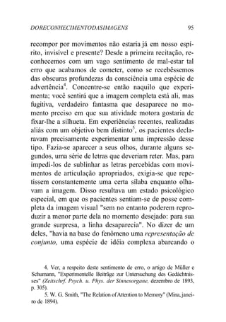 DORECONHECIMENTODASIMAGENS 95
recompor por movimentos não estaria já em nosso espí-
rito, invisível e presente? Desde a primeira recitação, re-
conhecemos com um vago sentimento de mal-estar tal
erro que acabamos de cometer, como se recebêssemos
das obscuras profundezas da consciência uma espécie de
advertência4
. Concentre-se então naquilo que experi-
menta; você sentirá que a imagem completa está ali, mas
fugitiva, verdadeiro fantasma que desaparece no mo-
mento preciso em que sua atividade motora gostaria de
fixar-lhe a silhueta. Em experiências recentes, realizadas
aliás com um objetivo bem distinto5
, os pacientes decla-
ravam precisamente experimentar uma impressão desse
tipo. Fazia-se aparecer a seus olhos, durante alguns se-
gundos, uma série de letras que deveriam reter. Mas, para
impedi-los de sublinhar as letras percebidas com movi-
mentos de articulação apropriados, exigia-se que repe-
tissem constantemente uma certa sílaba enquanto olha-
vam a imagem. Disso resultava um estado psicológico
especial, em que os pacientes sentiam-se de posse com-
pleta da imagem visual "sem no entanto poderem repro-
duzir a menor parte dela no momento desejado: para sua
grande surpresa, a linha desaparecia". No dizer de um
deles, "havia na base do fenômeno uma representação de
conjunto, uma espécie de idéia complexa abarcando o
4. Ver, a respeito deste sentimento de erro, o artigo de Müller e
Schumann, "Experimentelle Beitrãge zur Untersuchung des Gedáchtnis-
ses" (Zeitschrf. Psych. u. Phys. der Sinnesorgane, dezembro de 1893,
p. 305).
5. W. G. Smith, "The Relation ofAttention to Memory" (Mina,janei-
ro de 1894).
 