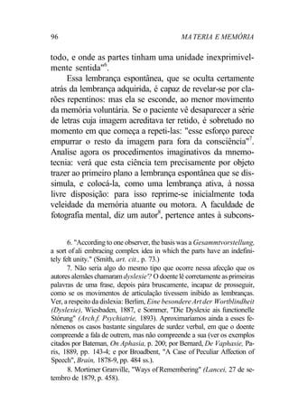 96 MA TERIA E MEMÓRIA
todo, e onde as partes tinham uma unidade inexprimivel-
mente sentida"6
.
Essa lembrança espontânea, que se oculta certamente
atrás da lembrança adquirida, é capaz de revelar-se por cla-
rões repentinos: mas ela se esconde, ao menor movimento
da memória voluntária. Se o paciente vê desaparecer a série
de letras cuja imagem acreditava ter retido, é sobretudo no
momento em que começa a repeti-las: "esse esforço parece
empurrar o resto da imagem para fora da consciência"7
.
Analise agora os procedimentos imaginativos da mnemo-
tecnia: verá que esta ciência tem precisamente por objeto
trazer ao primeiro plano a lembrança espontânea que se dis-
simula, e colocá-la, como uma lembrança ativa, à nossa
livre disposição: para isso reprime-se inicialmente toda
veleidade da memória atuante ou motora. A faculdade de
fotografia mental, diz um autor8
, pertence antes à subcons-
6. "According to one observer, the basis was a Gesammtvorstellung,
a sort of ali embracing complex idea in which the parts have an indefini-
tely felt unity." (Smith, art. cit., p. 73.)
7. Não seria algo do mesmo tipo que ocorre nessa afecção que os
autores alemães chamaramdyslexie'? O doente lê corretamente as primeiras
palavras de uma frase, depois pára bruscamente, incapaz de prosseguir,
como se os movimentos de articulação tivessem inibido as lembranças.
Ver, a respeito da dislexia: Berlim, Eine besondereArt der Wortblindheit
(Dyslexie), Wiesbaden, 1887, e Sommer, "Die Dyslexie ais functionelle
Stórung" (Arch.f. Psychiatrie, 1893). Aproximaríamos ainda a esses fe-
nômenos os casos bastante singulares de surdez verbal, em que o doente
compreende a fala de outrem, mas não compreende a sua (ver os exemplos
citados por Bateman, On Aphasia, p. 200; por Bernard, De Vaphasie, Pa-
ris, 1889, pp. 143-4; e por Broadbent, "A Case of Peculiar Affection of
Speech", Brain, 1878-9, pp. 484 ss.).
8. Mortimer Granville, "Ways of Remembering" (Lancei, 27 de se-
tembro de 1879, p. 458).
 