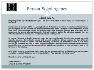 Berson-Sokol Agency Thank You !.... for giving us the opportunity to serve you. I am proud of our Berson-Sokol team, and I welcome you to our group.  	Ever since its founding in 1973, our agency has been dedicated to two kinds of excellence: the service we give our agents and the products we make available to their clients. That may seem fundamental, but we have found this streamlined, highly focused approach to be a winning formula, year after year, for all concerned. Our agents value our responsive follow-through, as well as the attractive products they can offer the individuals, families, and companies with whom they work.  	Of course, “keeping it simple” does not mean we have not changed. Actually, our agency has made dramatic advances to maintain service and product excellence. We’ve invested in state-of-the-art technology to bolster our agents’ sales and marketing capabilities, to make the issuance of each policy quicker and more efficient, and to speed information delivery. As the insurance business has grown more competitive and complex, we’ve researched and added many products to help our agents stay in the forefront of the industry.  	All of this is aimed at being the central resource for our agents-a goal that pushes both you and us toward our fullest potential. That’s why we at Berson-Sokol say  “our business is helping yours.”  I look forward to working with you.  	Very truly yours,  Craig B. Berson, President  