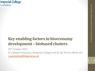 Key enablingfactors in bioeconomy
development– biobasedclusters
20th October 2015
Dr Calliope Panoutsou (Imperial College) and Dr Ida Terluin (WUR-LEI)
c.panoutsou@imperial.ac.uk
FP7613671BioEconomy/RegionalStrategy/ToolkitKickoff
1
 