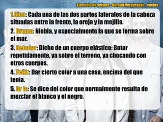 Ejercicio de yeísmo - Bersuit Vergarabat - vuelos

       : Cada una de las dos partes laterales de la cabeza
situadas entre la frente, la oreja y la mejilla.
2.          : Niebla, y especialmente la que se forma sobre
el mar.
3.            : Dicho de un cuerpo elástico: Botar
repetidamente, ya sobre el terreno, ya chocando con
otros cuerpos.
4.        : Dar cierto color a una cosa, encima del que
tenía.
         : Se dice del color que normalmente resulta de
mezclar el blanco y el negro.
 