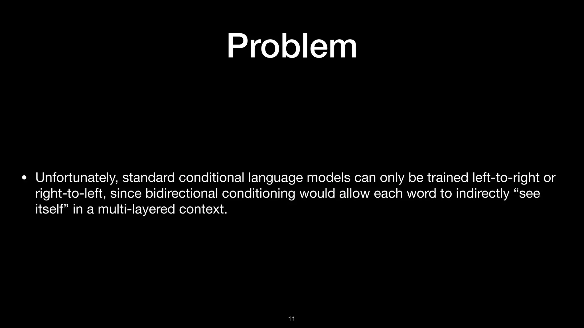 Problem
• Unfortunately, standard conditional language models can only be trained left-to-right or
right-to-left, since bidirectional conditioning would allow each word to indirectly “see
itself” in a multi-layered context.
!11
 