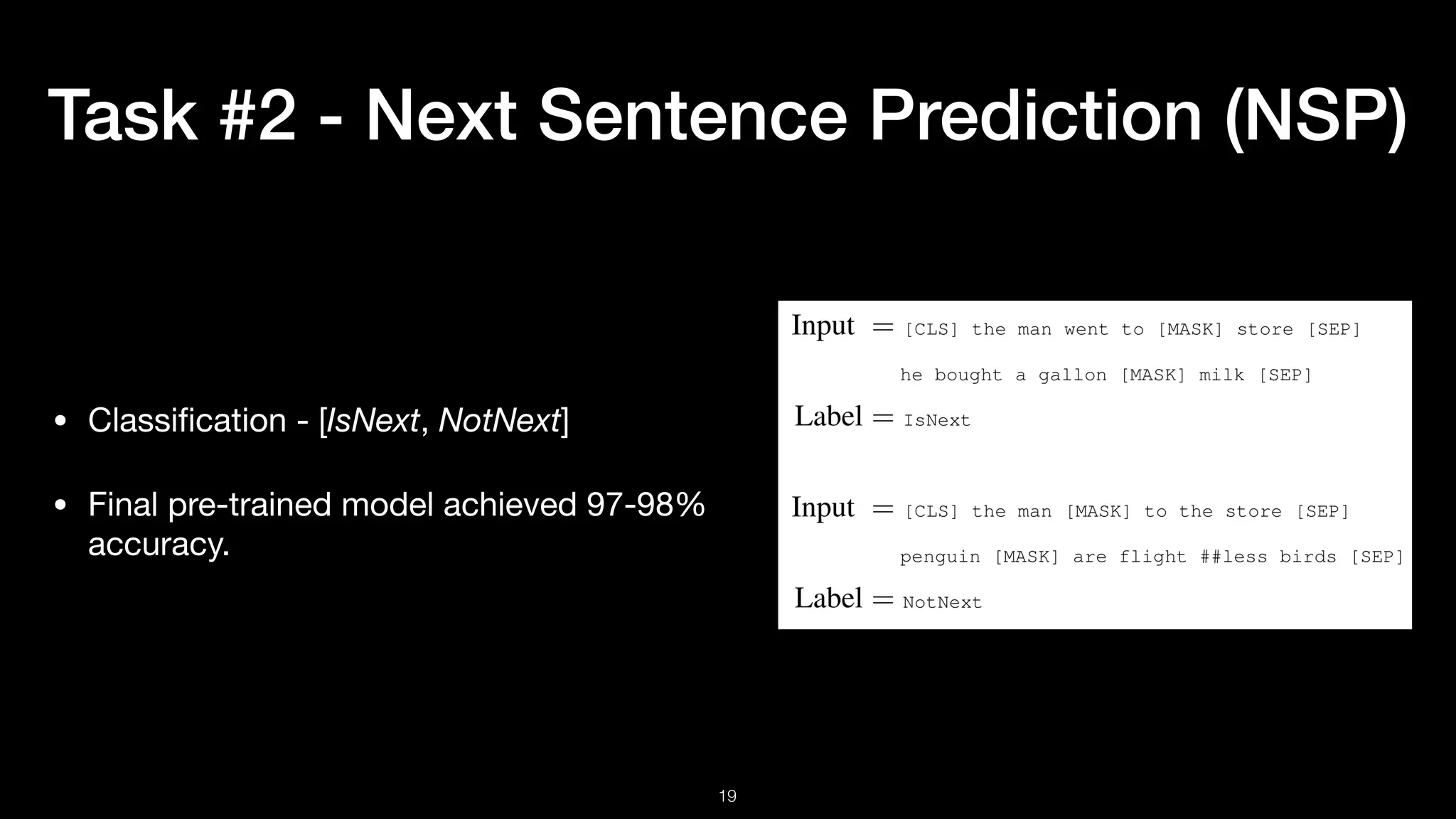 Task #2 - Next Sentence Prediction (NSP)
• Classiﬁcation - [IsNext, NotNext]

• Final pre-trained model achieved 97-98%
accuracy.
!19
 
