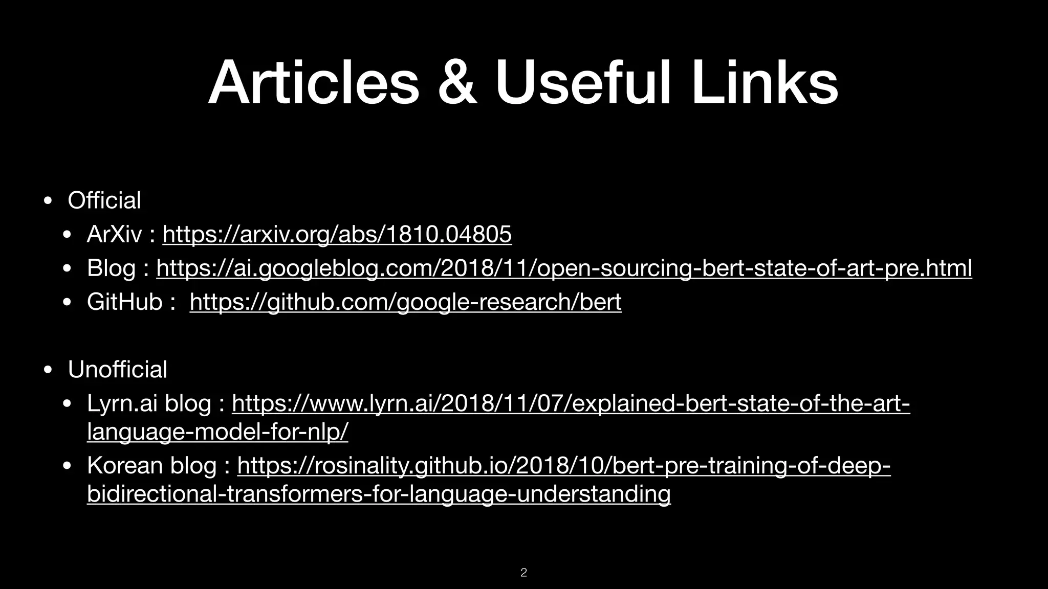 Articles & Useful Links
• Oﬃcial

• ArXiv : https://arxiv.org/abs/1810.04805

• Blog : https://ai.googleblog.com/2018/11/open-sourcing-bert-state-of-art-pre.html

• GitHub : https://github.com/google-research/bert

• Unoﬃcial

• Lyrn.ai blog : https://www.lyrn.ai/2018/11/07/explained-bert-state-of-the-art-
language-model-for-nlp/

• Korean blog : https://rosinality.github.io/2018/10/bert-pre-training-of-deep-
bidirectional-transformers-for-language-understanding
!2
 