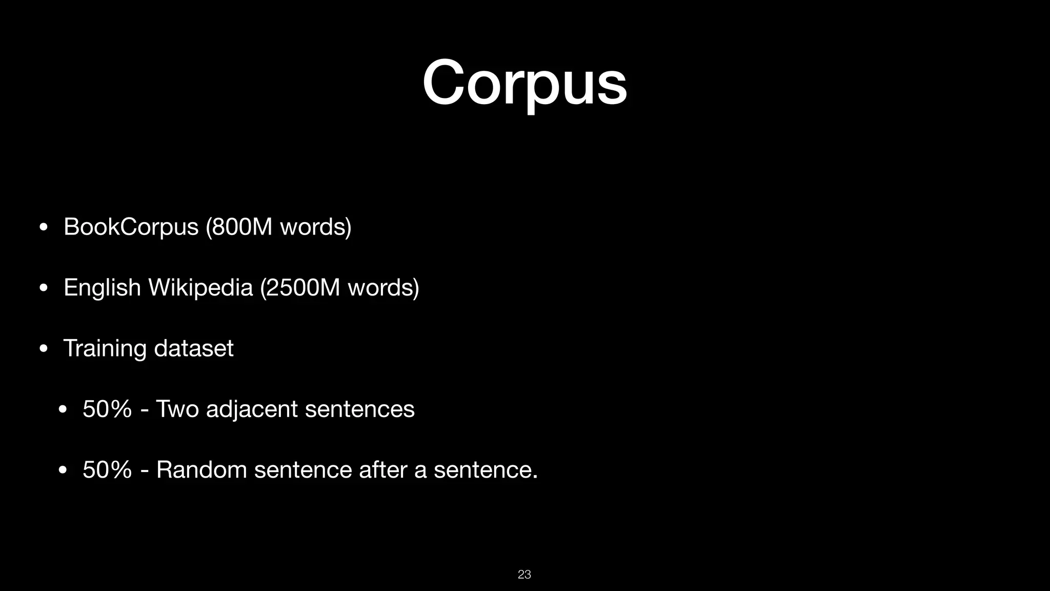 Corpus
• BookCorpus (800M words)

• English Wikipedia (2500M words)

• Training dataset

• 50% - Two adjacent sentences

• 50% - Random sentence after a sentence.
!23
 