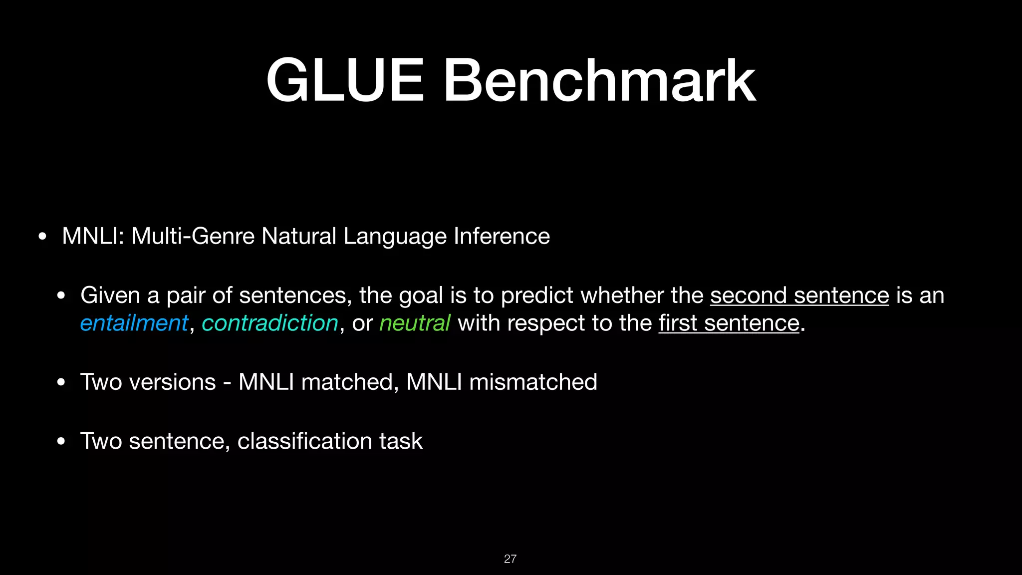 GLUE Benchmark
• MNLI: Multi-Genre Natural Language Inference 

• Given a pair of sentences, the goal is to predict whether the second sentence is an
entailment, contradiction, or neutral with respect to the ﬁrst sentence.

• Two versions - MNLI matched, MNLI mismatched

• Two sentence, classiﬁcation task
!27
 