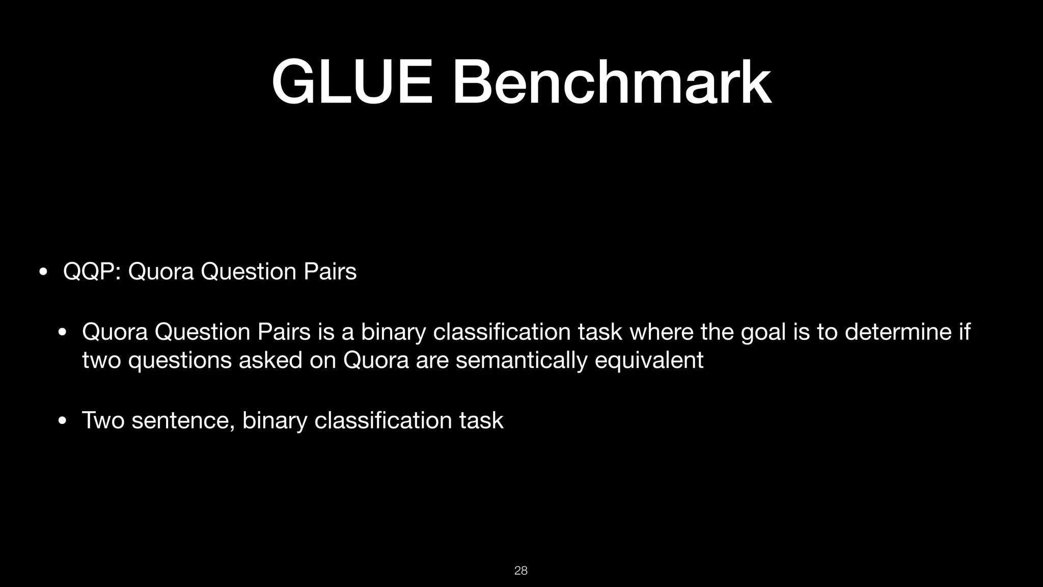 GLUE Benchmark
• QQP: Quora Question Pairs

• Quora Question Pairs is a binary classiﬁcation task where the goal is to determine if
two questions asked on Quora are semantically equivalent 

• Two sentence, binary classiﬁcation task
!28
 