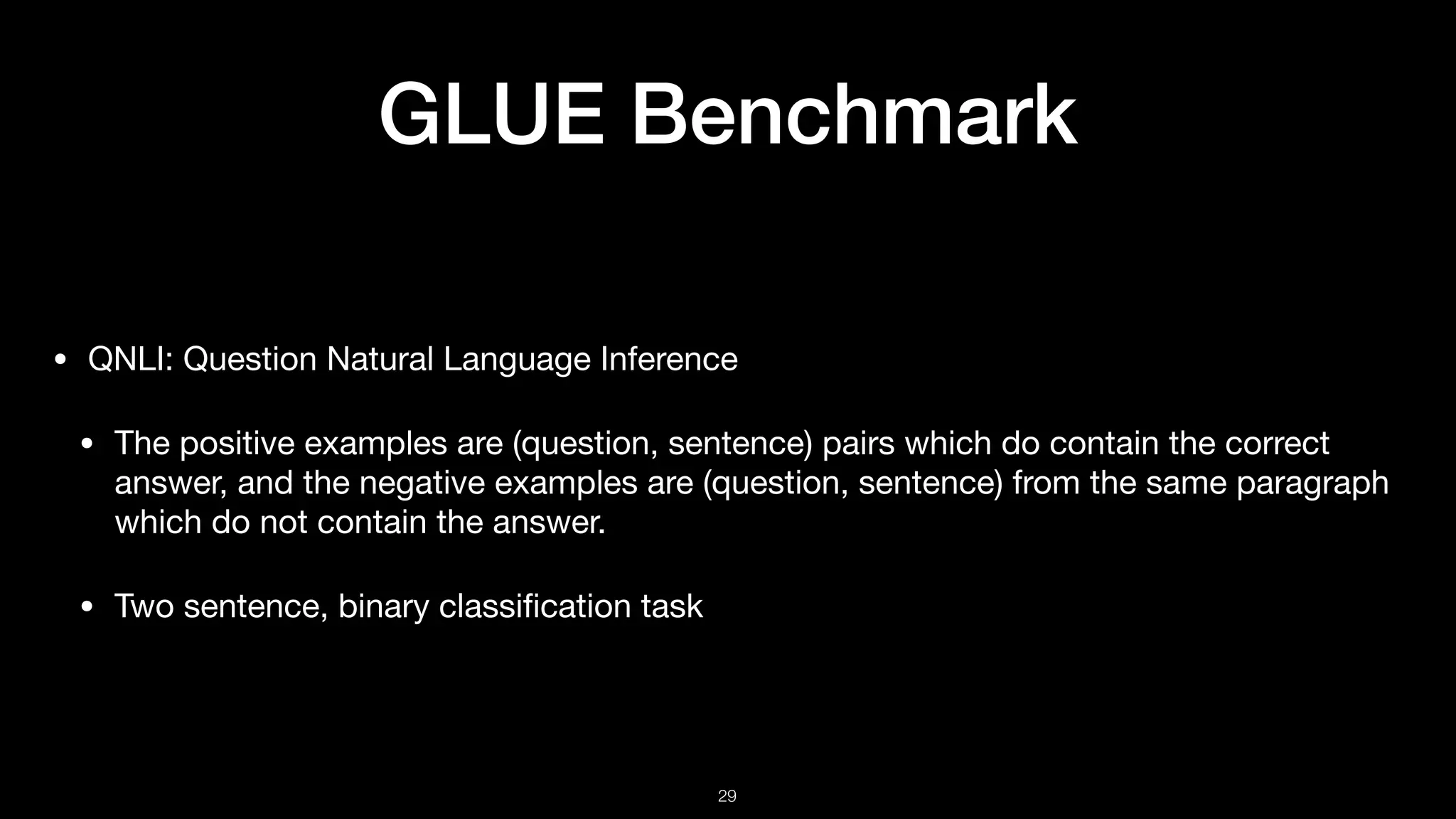GLUE Benchmark
• QNLI: Question Natural Language Inference 

• The positive examples are (question, sentence) pairs which do contain the correct
answer, and the negative examples are (question, sentence) from the same paragraph
which do not contain the answer. 

• Two sentence, binary classiﬁcation task
!29
 
