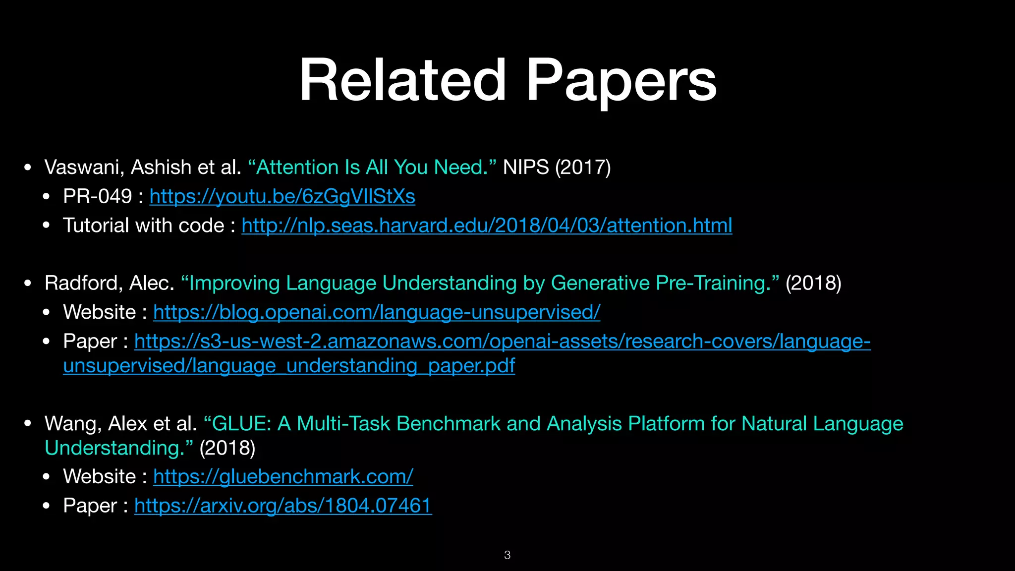 Related Papers
• Vaswani, Ashish et al. “Attention Is All You Need.” NIPS (2017)

• PR-049 : https://youtu.be/6zGgVIlStXs

• Tutorial with code : http://nlp.seas.harvard.edu/2018/04/03/attention.html 

• Radford, Alec. “Improving Language Understanding by Generative Pre-Training.” (2018)

• Website : https://blog.openai.com/language-unsupervised/

• Paper : https://s3-us-west-2.amazonaws.com/openai-assets/research-covers/language-
unsupervised/language_understanding_paper.pdf

• Wang, Alex et al. “GLUE: A Multi-Task Benchmark and Analysis Platform for Natural Language
Understanding.” (2018)

• Website : https://gluebenchmark.com/

• Paper : https://arxiv.org/abs/1804.07461
!3
 