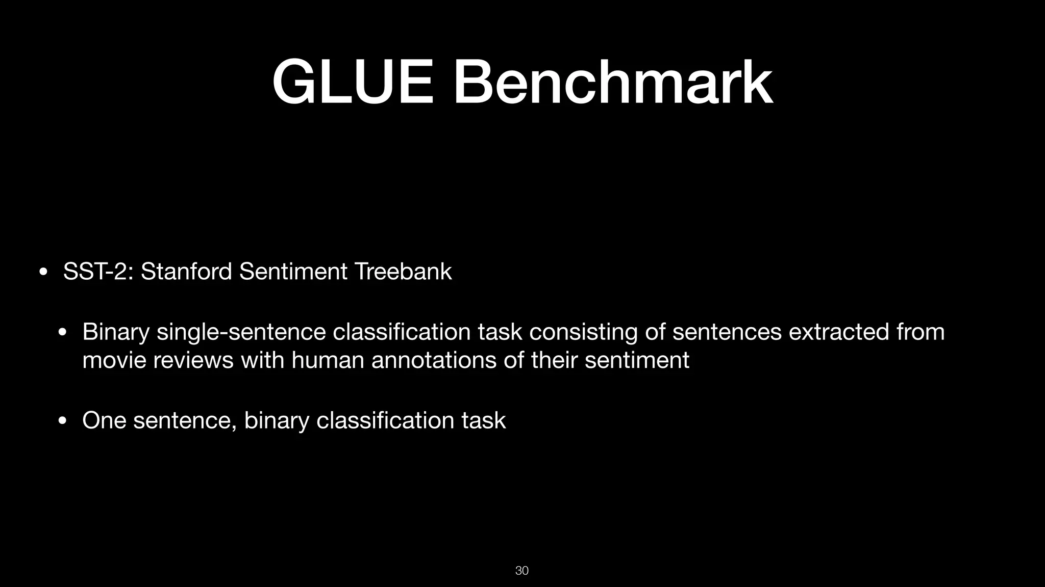 GLUE Benchmark
• SST-2: Stanford Sentiment Treebank 

• Binary single-sentence classiﬁcation task consisting of sentences extracted from
movie reviews with human annotations of their sentiment 

• One sentence, binary classiﬁcation task
!30
 