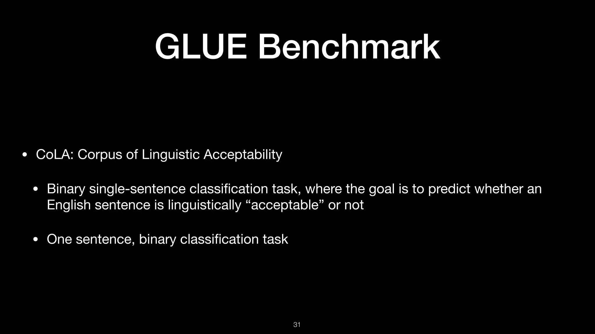 GLUE Benchmark
• CoLA: Corpus of Linguistic Acceptability 

• Binary single-sentence classiﬁcation task, where the goal is to predict whether an
English sentence is linguistically “acceptable” or not 

• One sentence, binary classiﬁcation task
!31
 