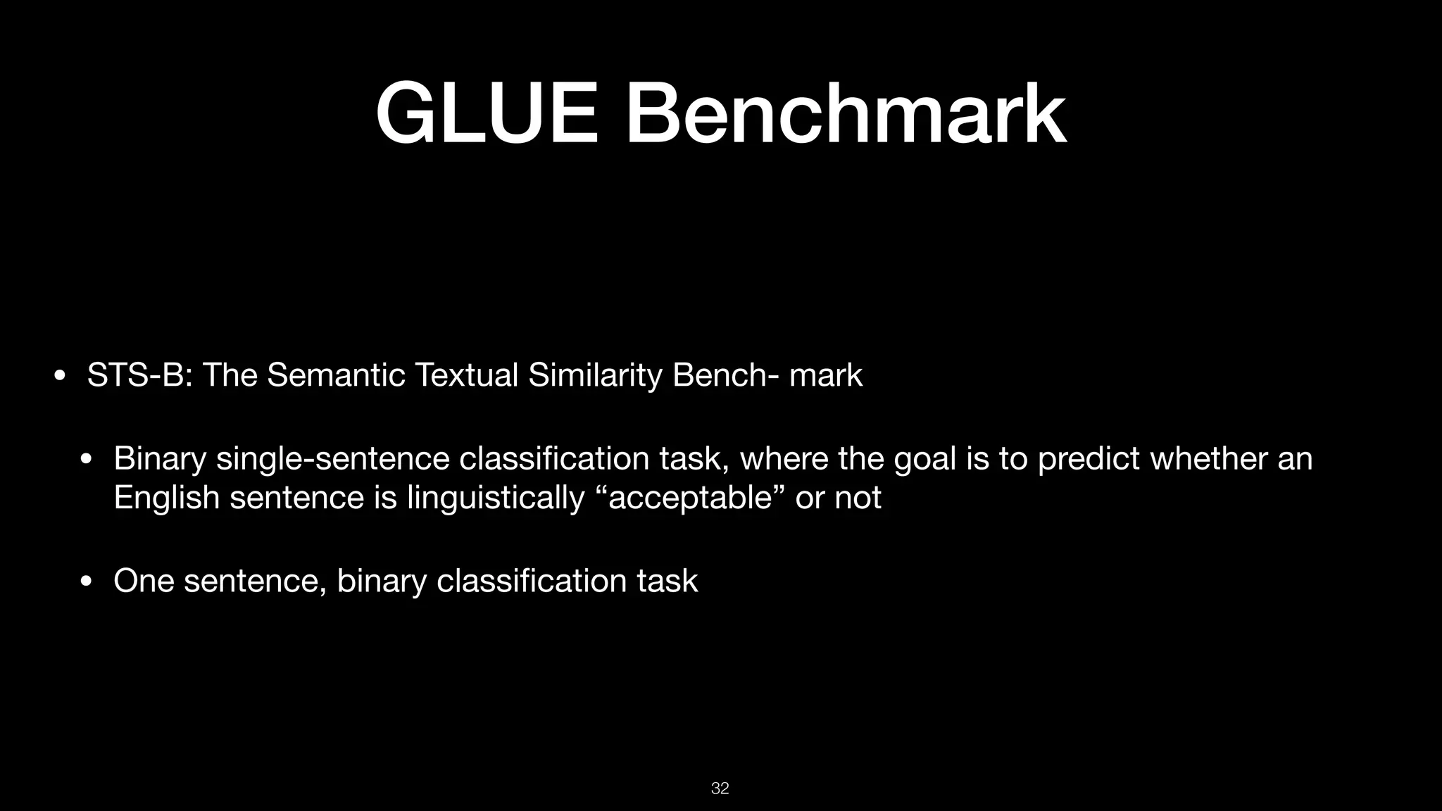 GLUE Benchmark
• STS-B: The Semantic Textual Similarity Bench- mark 

• Binary single-sentence classiﬁcation task, where the goal is to predict whether an
English sentence is linguistically “acceptable” or not 

• One sentence, binary classiﬁcation task
!32
 