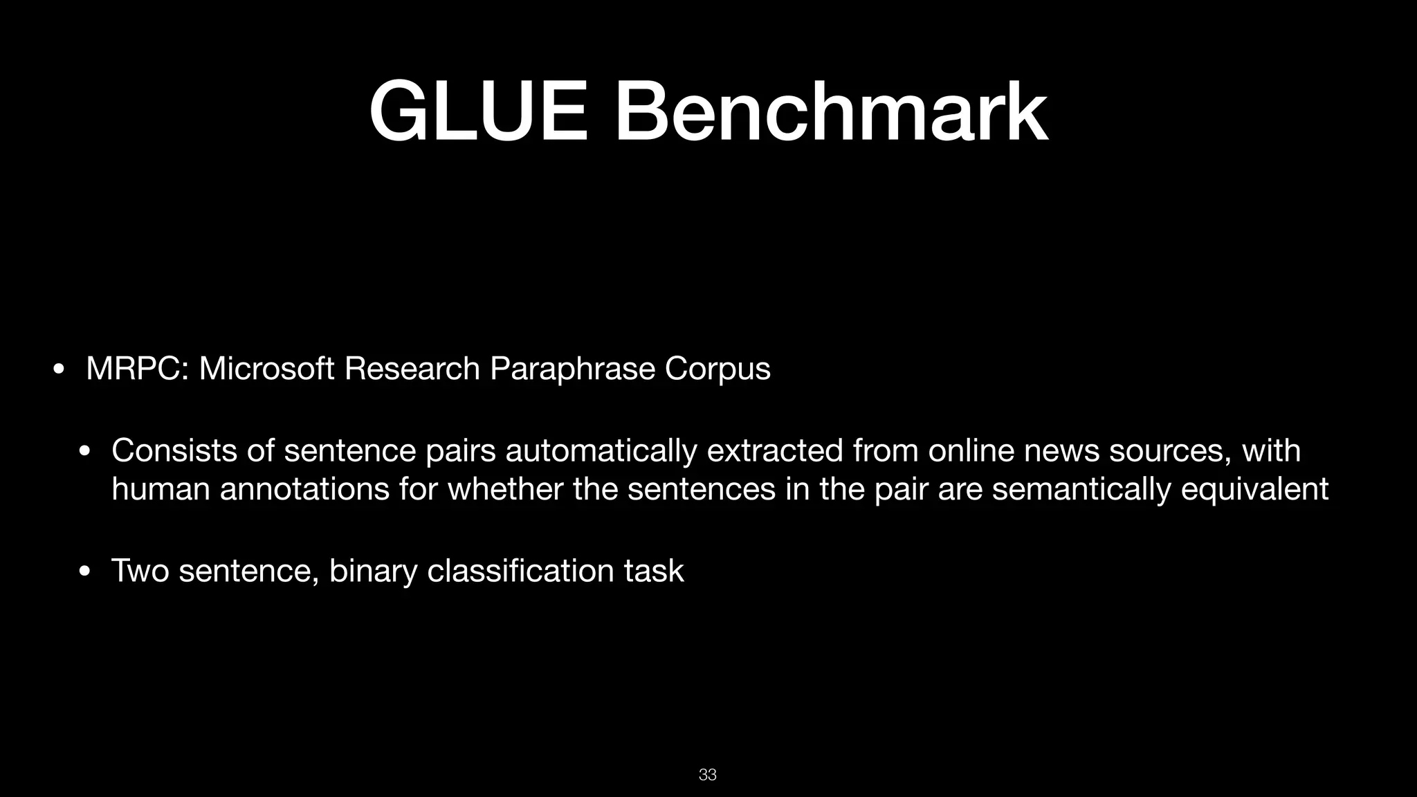 GLUE Benchmark
• MRPC: Microsoft Research Paraphrase Corpus 

• Consists of sentence pairs automatically extracted from online news sources, with
human annotations for whether the sentences in the pair are semantically equivalent 

• Two sentence, binary classiﬁcation task
!33
 