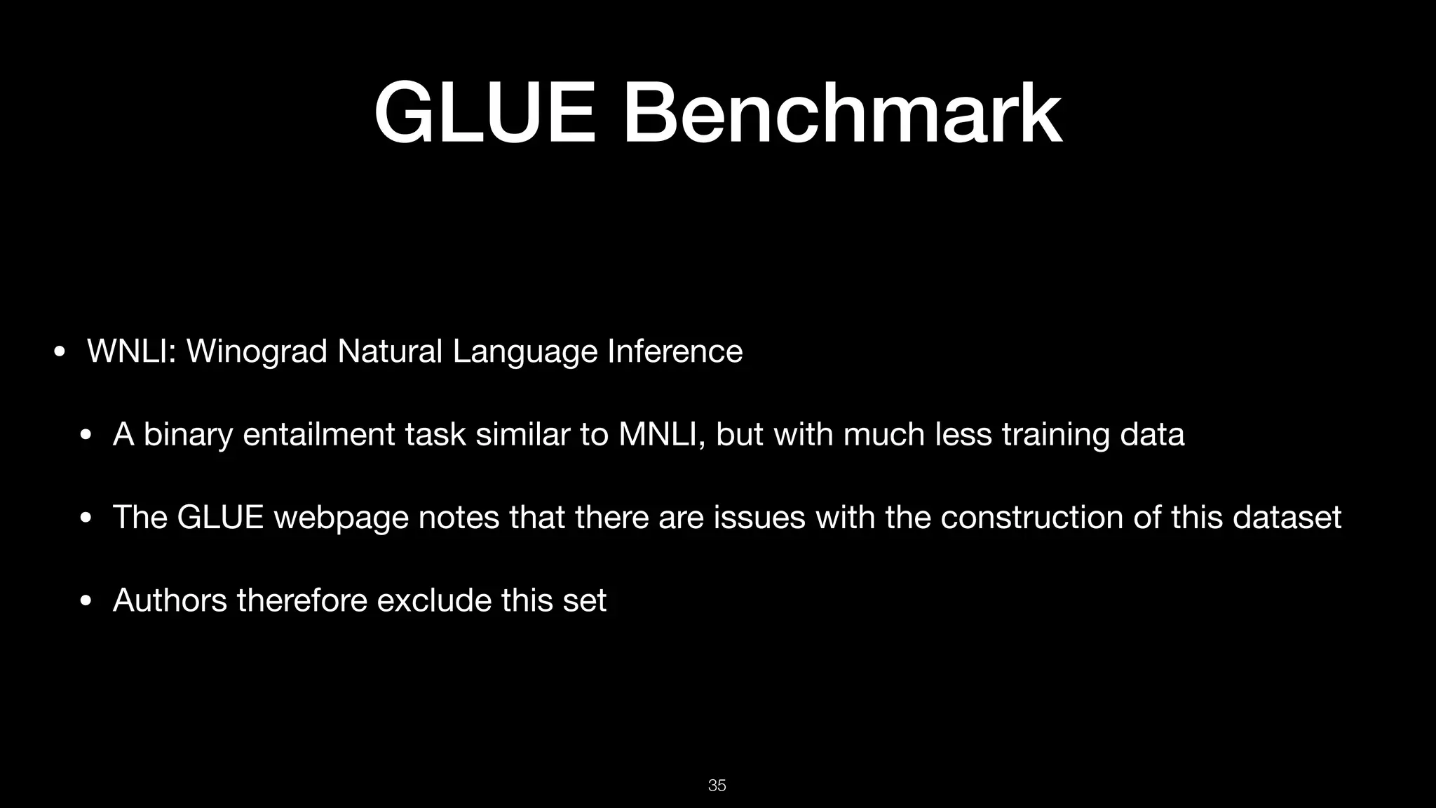 GLUE Benchmark
• WNLI: Winograd Natural Language Inference

• A binary entailment task similar to MNLI, but with much less training data 

• The GLUE webpage notes that there are issues with the construction of this dataset 

• Authors therefore exclude this set
!35
 