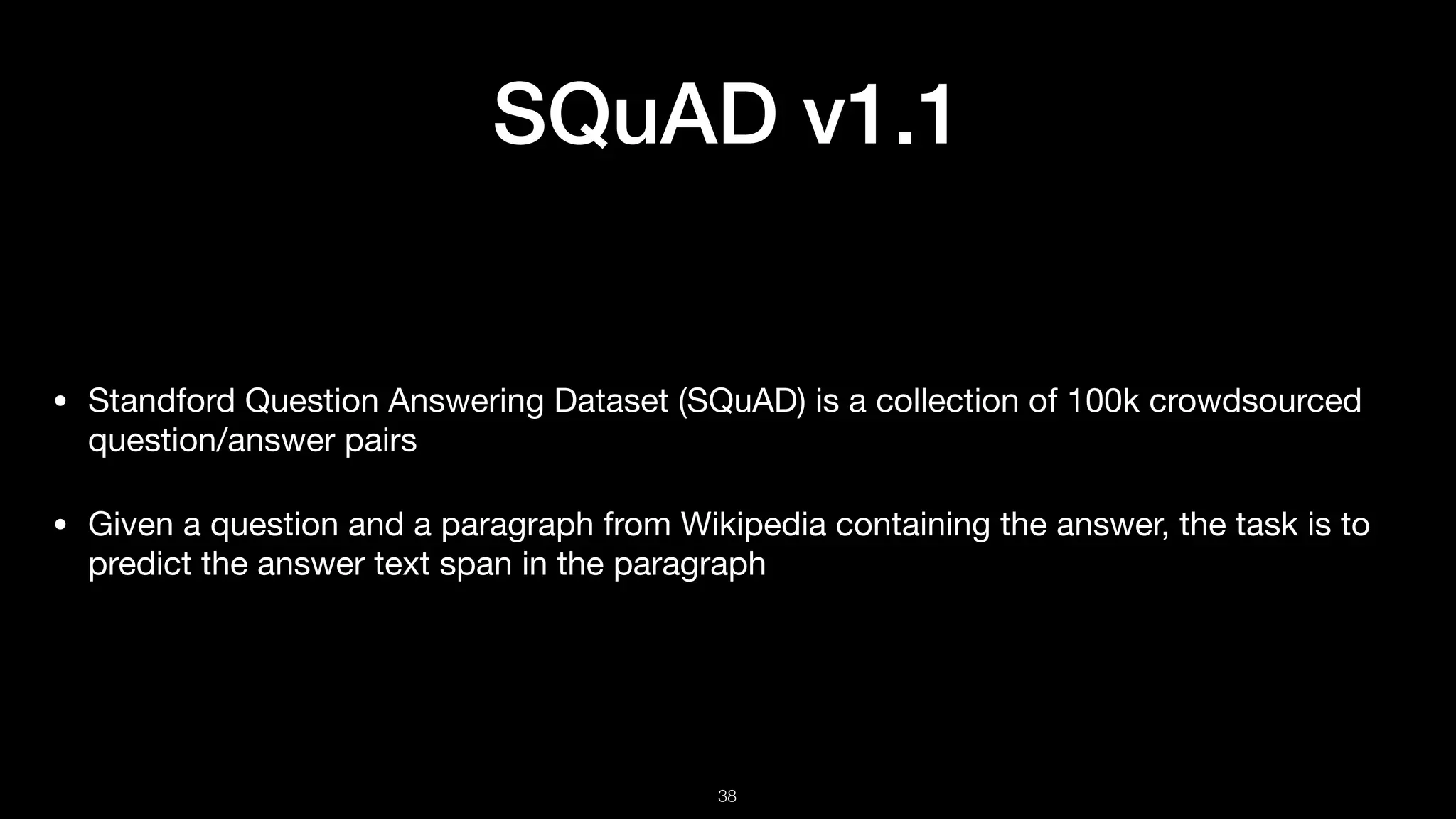 SQuAD v1.1
• Standford Question Answering Dataset (SQuAD) is a collection of 100k crowdsourced
question/answer pairs 

• Given a question and a paragraph from Wikipedia containing the answer, the task is to
predict the answer text span in the paragraph
!38
 