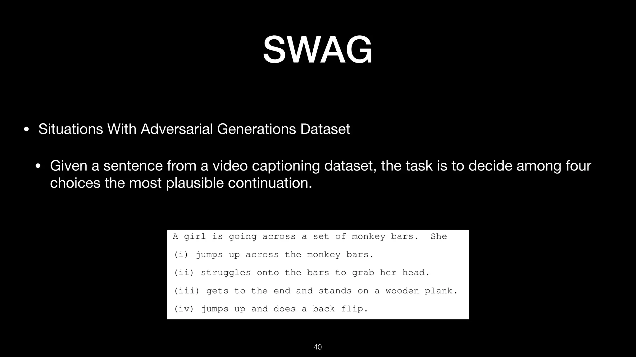 SWAG
• Situations With Adversarial Generations Dataset

• Given a sentence from a video captioning dataset, the task is to decide among four
choices the most plausible continuation.
!40
 