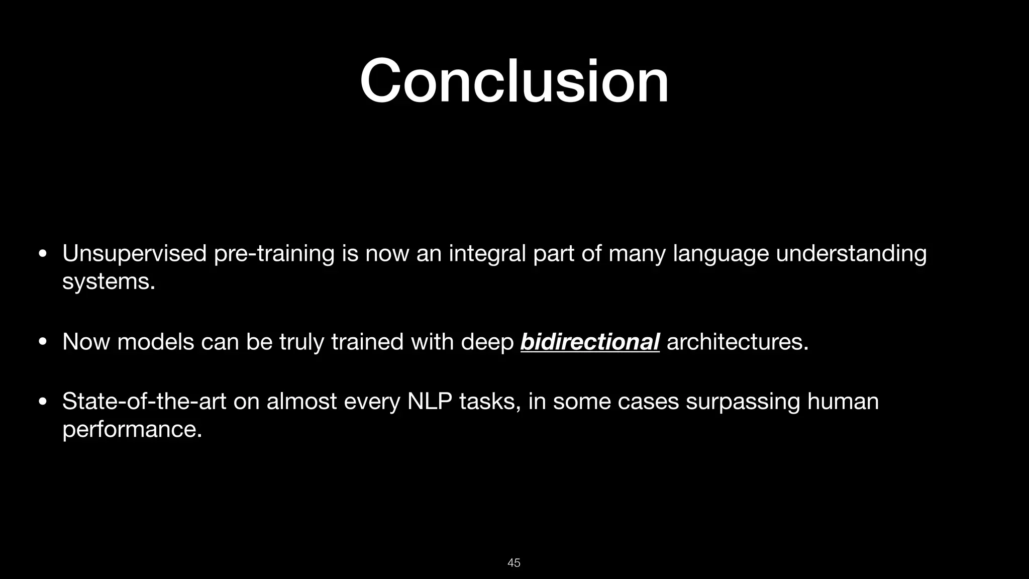 Conclusion
• Unsupervised pre-training is now an integral part of many language understanding
systems.

• Now models can be truly trained with deep bidirectional architectures.

• State-of-the-art on almost every NLP tasks, in some cases surpassing human
performance.
!45
 