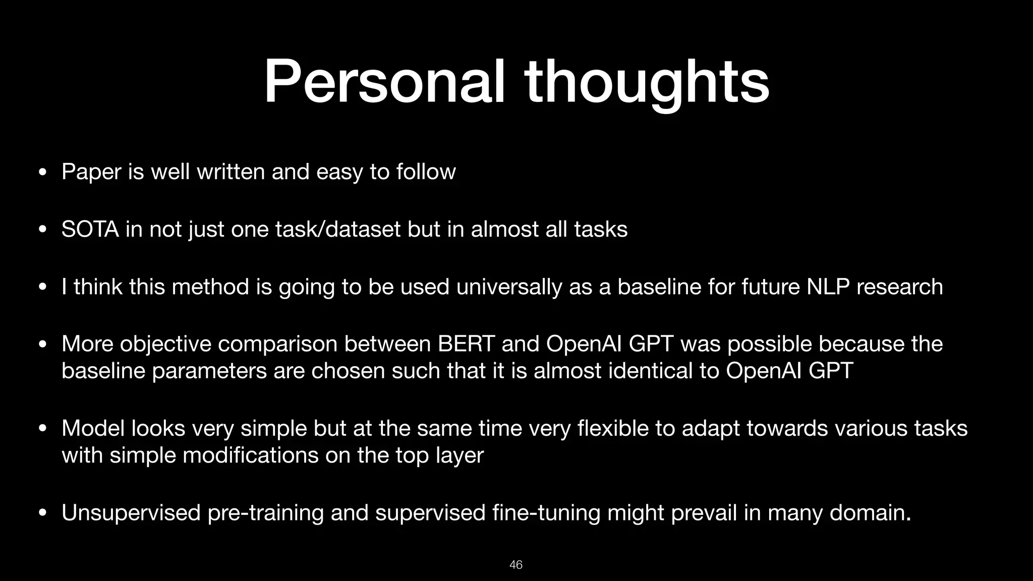 Personal thoughts
• Paper is well written and easy to follow

• SOTA in not just one task/dataset but in almost all tasks

• I think this method is going to be used universally as a baseline for future NLP research

• More objective comparison between BERT and OpenAI GPT was possible because the
baseline parameters are chosen such that it is almost identical to OpenAI GPT

• Model looks very simple but at the same time very ﬂexible to adapt towards various tasks
with simple modiﬁcations on the top layer

• Unsupervised pre-training and supervised ﬁne-tuning might prevail in many domain.
!46
 