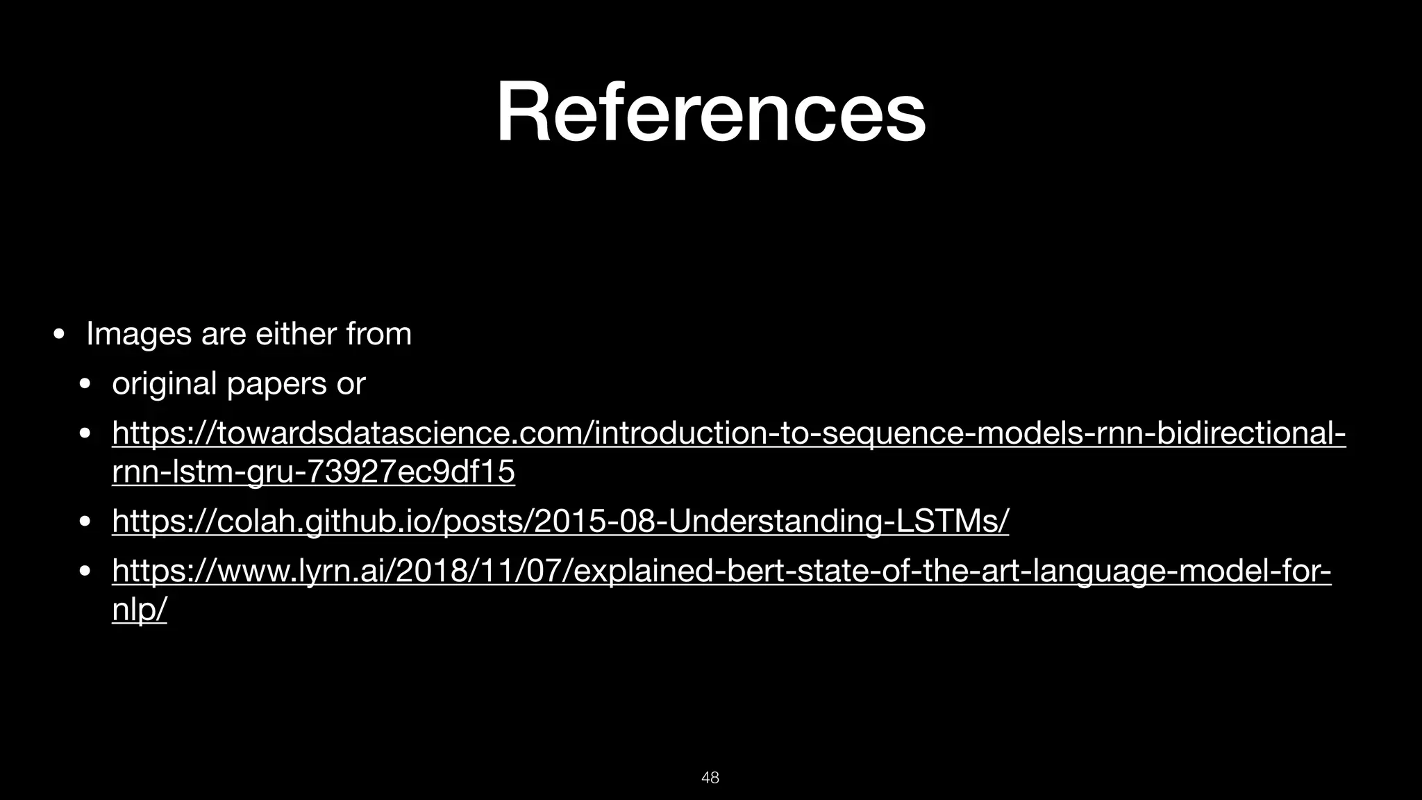 References
• Images are either from 

• original papers or

• https://towardsdatascience.com/introduction-to-sequence-models-rnn-bidirectional-
rnn-lstm-gru-73927ec9df15

• https://colah.github.io/posts/2015-08-Understanding-LSTMs/

• https://www.lyrn.ai/2018/11/07/explained-bert-state-of-the-art-language-model-for-
nlp/
!48
 