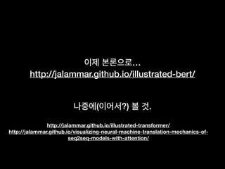 이제 본론으로…
http://jalammar.github.io/illustrated-bert/
나중에(이어서?) 볼 것.
http://jalammar.github.io/illustrated-transformer/
http://jalammar.github.io/visualizing-neural-machine-translation-mechanics-of-
seq2seq-models-with-attention/
 