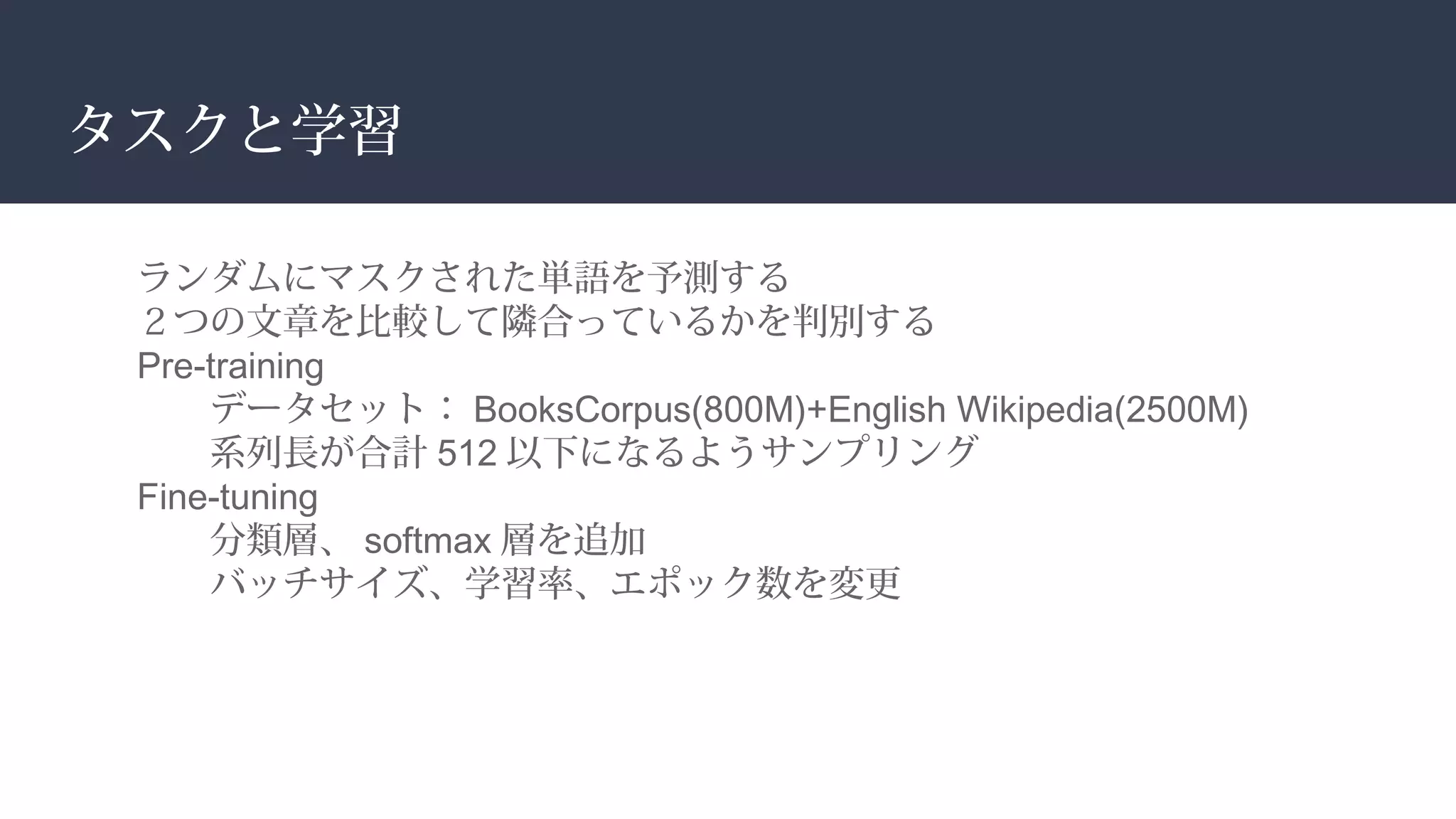 タスクと学習
ランダムにマスクされた単語を予測する
２つの文章を比較して隣合っているかを判別する
Pre-training
データセット： BooksCorpus(800M)+English Wikipedia(2500M)
系列長が合計 512 以下になるようサンプリング
Fine-tuning
分類層、 softmax 層を追加
バッチサイズ、学習率、エポック数を変更
 