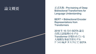 論文概要 正式名称 : Pre-training of Deep
Bidirectional Transformers for
Language Understanding
BERT = Bidirectional Encoder
Representations from
Transformers
2018 年 10 月の SOTA 論文
自然言語処理のモデル
Transformer が使われている
大規模な事前学習モデル
7 つの NLP タスクにて SOTA
 