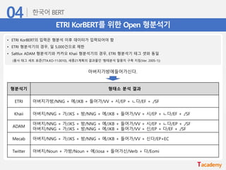 ETRI KorBERT를 위한 Open 형분석기
• ETRI KorBERT의 입력은 형분석 이후 데이터가 입력되어야 함
• ETRI 형분석기의 경우, 일 5,000건으로 제한
• Saltlux ADAM 형분석기와 카카오 Khaii 형분석기의 경우, ETRI 형분석기 테그 셋와 동일
(품사 태그 세트 표준(TTA.KO-11.0010), 세종21계획의 결과물인 ‘형태분석 말뭉치 구축 지침(Ver. 2005-1))
형분석기 형태소 분석 결과
ETRI 아버지가방/NNG + 에/JKB + 들어가/VV + 시/EP + ㄴ다/EF + ./SF
Khaii 아버지/NNG + 가/JKS + 방/NNG + 에/JKB + 들어가/VV + 시/EP + ㄴ다/EF + ./SF
ADAM
아버지/NNG + 가/JKS + 방/NNG + 에/JKB + 들어가/VV + 시/EP + ㄴ다/EP + ./SF
아버지/NNG + 가/JKS + 방/NNG + 에/JKB + 들어가/VV + 신/EP + 다/EF + ./SF
Mecab 아버지/NNG + 가/JKS + 방/NNG + 에/JKB + 들어가/VV + 신다/EP+EC
Twitter 아버지/Noun + 가방/Noun + 에/Josa + 들어가신/Verb + 다/Eomi
아버지가방에들어가신다.
 
