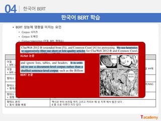 한국어 BERT 학습
• BERT 성능에 영향을 미치는 요인
• Corpus 사이즈
• Corpus 도메인
• Corpus tokenizing (어절, BPE, 형태소)
• Vocab 사이즈 (영어 model: 30,522 vocabs, 다국어 model: 119,547 vocabs)
모델 예제
어절
+ BPE (22만 vocab)
멕시코 ##부터 브라질 ##까지 그리고 카리브 해 섬 지역에서 발견된다 ##.
8 ##종으로 이루어져 있다.
날 ##씬 ##한 박쥐 ##류로 특이하게 ##도 긴 꼬리와 이름이 함 ##축하 ##는 바와 같이 깔 ##때
##기 모양의 귀를 갖고 있다.
어절
+ BPE (4만 vocab)
형태소 분리
멕시코 부터 브라질 까지 그리고 카리브 해 섬 지역 에서 발견 된 다 .
8 종 으로 이루어져 있 다 .
형태소 분리
+ 형태소 tag
멕시코/NNP 부터/JX 브라질/NNP 까지/JX 그리고/MAJ 카리브/NNP 해/NNG 섬/NNG 지역/NNG
에서/JKB 발견/NNG 된/XSV 다/EF ./SF
8/SN 종/NNG 으로/JKB 이루어져/VV 있/VX 다/EF ./SF
형태소 분리
+ 원형 복원
멕시코 부터 브라질 까지 그리고 카리브 해 섬 지역 에서 발견 되 ㄴ다 .
8 종 으로 이루어지 어 있 다 .
형태소 분리
+ 동사 원형 복원
멕시코 부터 브라질 까지 그리고 카리브 해 섬 지역 에서 발견 되다 .
8 종 으로 이루다 지다 있다.
BERT 논문
XLNet 논문
 