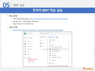 한국어 BERT 학습 실습
• 학습 환경
• 구글 Colab (Colaboratory) https://colab.research.google.com/notebooks/welcome.ipynb
• Google drive + colab jupyter notebook
• Tesla T4 GPU (12시간 사용 가능)
• 실습 파일
• https://drive.google.com/open?id=16_cMsbCmRlkKqHHRn_PHhD2BXLgiaIQx
 