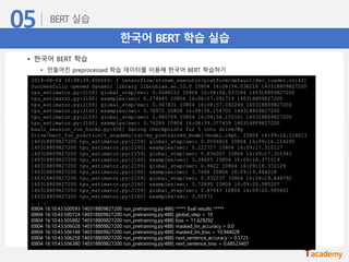 한국어 BERT 학습 실습
• 한국어 BERT 학습
• 만들어진 preprocessed 학습 데이터를 이용해 한국어 BERT 학습하기
2019-08-04 16:08:39.650069: I tensorflow/stream_executor/platform/default/dso_loader.cc:42]
Successfully opened dynamic library libcublas.so.10.0 I0804 16:08:56.036216 140318809827200
tpu_estimator.py:2159] global_step/sec: 0.0686212 I0804 16:08:56.037184 140318809827200
tpu_estimator.py:2160] examples/sec: 0.274485 I0804 16:08:57.091719 140318809827200
tpu_estimator.py:2159] global_step/sec: 0.947431 I0804 16:08:57.092249 140318809827200
tpu_estimator.py:2160] examples/sec: 3.78972 I0804 16:08:58.154702 140318809827200
tpu_estimator.py:2159] global_step/sec: 0.940709 I0804 16:08:58.155161 140318809827200
tpu_estimator.py:2160] examples/sec: 3.76283 I0804 16:08:59.377439 140318809827200
basic_session_run_hooks.py:606] Saving checkpoints for 5 into drive/My
Drive/bert_for_practics/t_academy/rsc/my_pretrained_model/model.ckpt. I0804 16:09:16.114013
140318809827200 tpu_estimator.py:2159] global_step/sec: 0.0556816 I0804 16:09:16.114295
140318809827200 tpu_estimator.py:2160] examples/sec: 0.222727 I0804 16:09:17.310117
140318809827200 tpu_estimator.py:2159] global_step/sec: 0.836007 I0804 16:09:17.310341
140318809827200 tpu_estimator.py:2160] examples/sec: 3.34403 I0804 16:09:18.371519
140318809827200 tpu_estimator.py:2159] global_step/sec: 0.9422 I0804 16:09:18.372129
140318809827200 tpu_estimator.py:2160] examples/sec: 3.7688 I0804 16:09:19.444218
140318809827200 tpu_estimator.py:2159] global_step/sec: 0.932237 I0804 16:09:19.444792
140318809827200 tpu_estimator.py:2160] examples/sec: 3.72895 I0804 16:09:20.585207
140318809827200 tpu_estimator.py:2159] global_step/sec: 0.87643 I0804 16:09:20.585602
140318809827200 tpu_estimator.py:2160] examples/sec: 3.50572
. . .
I0804 16:10:43.500593 140318809827200 run_pretraining.py:486] ***** Eval results *****
I0804 16:10:43.500724 140318809827200 run_pretraining.py:488] global_step = 10
I0804 16:10:43.505882 140318809827200 run_pretraining.py:488] loss = 11.629292
I0804 16:10:43.506028 140318809827200 run_pretraining.py:488] masked_lm_accuracy = 0.0
I0804 16:10:43.506148 140318809827200 run_pretraining.py:488] masked_lm_loss = 10.944028
I0804 16:10:43.506258 140318809827200 run_pretraining.py:488] next_sentence_accuracy = 0.5725
I0804 16:10:43.506380 140318809827200 run_pretraining.py:488] next_sentence_loss = 0.68523407
 