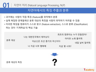 자연어에서의 특징 추출과 분류
• 과거에는 사람이 직접 특징 (Feature)를 파악해서 분류
• 실제 복잡한 문제들에선 분류 대상의 특징을 사람이 파악하기 어려울 수 있음
• 이러한 특징을 컴퓨터가 스스로 찾고 (Feature extraction), 스스로 분류 (Classification)
하는 것이 ‘기계학습’의 핵심 기술
분류 대상
분류 대상의 특징
나는 대한민국에서 태어났다
이순신은 조선 중기의 무신이다
나 지금 너무 행복해
최초의 컴퓨터는 누가 만들었어?
지금 몇 시야?
아이유 노래 틀어줘
내일 날씨 알려줘
 