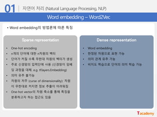 Word embedding – Word2Vec
• Word embedding의 방법론에 따른 특징
Sparse representation Dense representation
• One-hot encoding
• n개의 단어에 대한 n차원의 벡터
• 단어가 커질 수록 무한대 차원의 벡터가 생성
• 주로 신경망의 입력단에 사용 (신경망이 임베
딩 과정을 대체. e.g. tf.layers.Embedding)
• 의미 유추 불가능
• 차원의 저주 (curse of dimensionality): 차원
이 무한대로 커지면 정보 추출이 어려워짐
• One-hot vector의 차원 축소를 통해 특징을
분류하고자 하는 접근도 있음
• Word embedding
• 한정된 차원으로 표현 가능
• 의미 관계 유추 가능
• 비지도 학습으로 단어의 의미 학습 가능
 