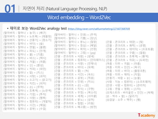 Word embedding – Word2Vec
• 재미로 보는 Word2Vec analogy test (https://blog.naver.com/saltluxmarketing/221607368769)
[할아버지 - 할머니 + 농구] = [배구]
[할아버지 - 할머니 + 노트북] = [태블릿]
[할아버지 - 할머니 + 선풍기] = [청소기]
[할아버지 - 할머니 + 바다] = [숲]
[할아버지 - 할머니 + 연필] = [볼펜]
[할아버지 - 할머니 + 파도] = [안개]
[할아버지 - 할머니 + 물] = [기름]
[할아버지 - 할머니 + 버스] = [택시]
[할아버지 - 할머니 + 겨울] = [여름]
[할아버지 - 할머니 + 신] = [환상]
[할아버지 - 할머니 + 커피] = [와인]
[할아버지 - 할머니 + 밥] = [키스]
[할아버지 - 할머니 + 사탕] = [과자]
[할아버지 - 할머니 + 소고기] = [닭고기]
[할아버지 - 할머니 + 치킨] = [피자]
[할아버지 - 할머니 + 손] = [주먹]
[할아버지 - 할머니 + 초록색] = [노란색]
[할아버지 - 할머니 + 기업] = [투자]
[할아버지 - 할머니 + 사랑] = [행복]
[할아버지 - 할머니 + 컴퓨터] = [개발자]
[할아버지 - 할머니 + 시간] = [매일]
[할아버지 - 할머니 + 공부] = [수업]
[할아버지 - 할머니 + 인생] = [추억]
[할아버지 - 할머니 + 기쁨] = [장난]
[할아버지 - 할머니 + 분노] = [절망]
[할아버지 - 할머니 + 점심] = [배달]
[할아버지 - 할머니 + 회의] = [선점]
[할아버지 - 할머니 + 그림] = [jpg]
[건물 - 콘크리트 + 사람] = [냄새]
[건물 - 콘크리트 + 컴퓨터] = [인터페이스]
[건물 - 콘크리트 + 사랑] = [언제나]
[건물 - 콘크리트 + 바다] = [모래]
[건물 - 콘크리트 + 물] = [녹]
[건물 - 콘크리트 + 시간] = [속도]
[건물 - 콘크리트 + 공부] = [적응]
[건물 - 콘크리트 + 인생] = [미소]
[건물 - 콘크리트 + 손] = [감]
[건물 - 콘크리트 + 지식] = [구현]
[건물 - 콘크리트 + 우정] = [목소리]
[건물 - 콘크리트 + 세계] = [사이클]
[건물 - 콘크리트 + 분노] = [상처]
[건물 - 콘크리트 + 힙합] = [리듬]
[건물 - 콘크리트 + 배고픔] = [방전]
[건물 - 콘크리트 + 태양] = [빛]
[건물 - 콘크리트 + 쾌락] = [공명]
[건물 - 콘크리트 + 데이터] = [프로토콜]
[건물 - 콘크리트 + 구름] = [얼음]
[건물 - 콘크리트 + 초록색] = [황색]
[건물 - 콘크리트 + 자유] = [도파민]
[여름 - 더위 + 겨울] = [마름]
[여름 - 더위 + 인간] = [욕구]
[여름 - 더위 + 바다] = [플랑크톤]
[여름 - 더위 + 재미] = [자질]
[선풍기 - 바람 + 눈] = [눈물]
[사람 - 지능 + 컴퓨터] = [소프트웨어]
[인생 - 사람 + 컴퓨터] = [관리자]
[그림 - 연필 + 영화] = [스타]
[오케스트라 - 바이올린 + 인간] = [육체]
[손 - 박수 + 발] = [달리기]
[삼겹살 - 소주 + 맥주] = [햄]
 