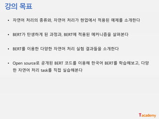 • 자연어 처리의 종류와, 자연어 처리가 현업에서 적용된 예제를 소개한다
• BERT가 탄생하게 된 과정과, BERT에 적용된 메커니즘을 살펴본다
• BERT를 이용한 다양한 자연어 처리 실험 결과들을 소개한다
• Open source로 공개된 BERT 코드를 이용해 한국어 BERT를 학습해보고, 다양
한 자연어 처리 task를 직접 실습해본다
 