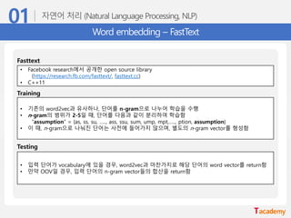 Word embedding – FastText
• 기존의 word2vec과 유사하나, 단어를 n-gram으로 나누어 학습을 수행
• n-gram의 범위가 2-5일 때, 단어를 다음과 같이 분리하여 학습함
“assumption” = {as, ss, su, ….., ass, ssu, sum, ump, mpt,….., ption, assumption}
• 이 때, n-gram으로 나눠진 단어는 사전에 들어가지 않으며, 별도의 n-gram vector를 형성함
Training
• 입력 단어가 vocabulary에 있을 경우, word2vec과 마찬가지로 해당 단어의 word vector를 return함
• 만약 OOV일 경우, 입력 단어의 n-gram vector들의 합산을 return함
Testing
• Facebook research에서 공개한 open source library
(https://research.fb.com/fasttext/, fasttext.cc)
• C++11
Fasttext
 