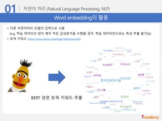 Word embedding의 활용
• 다른 자연어처리 모델의 입력으로 사용
(e.g. 학습 데이터의 양이 매우 적은 감성분석을 수행할 경우, 학습 데이터만으로는 특성 추출 불가능)
• 토픽 키워드 (https://www.adams.ai/apiPage?deeptopicrank)
BERT 관련 토픽 키워드 추출
 