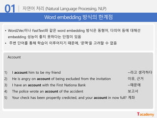 Word embedding 방식의 한계점
• Word2Vec이나 FastText와 같은 word embedding 방식은 동형어, 다의어 등에 대해선
embedding 성능이 좋지 못하다는 단점이 있음
• 주변 단어를 통해 학습이 이루어지기 때문에, ‘문맥’을 고려할 수 없음
Account
1) I account him to be my friend ~라고 생각하다
2) He is angry on account of being excluded from the invitation 이유, 근거
3) I have an account with the First Nationa Bank ~때문에
4) The police wrote an account of the accident 보고서
5) Your check has been propertly credicted, and your account in now full? 계좌
 
