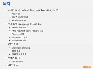 • 자연어 처리 (Natural Language Processing, NLP)
• 자연어란?
• 다양한 자연어 처리
• Word embedding
• 언어 모델 (Language Model, LM)
• Markov 확률 모델
• RNN (Recurrent Neural Network) 모델
• Attention 모델
• Self-attention 모델
• Transformer 모델
• BERT 소개
• WordPiece tokenizing
• BERT 모델
• BERT의 적용 실험
• 한국어 BERT
• ETRI KorBERT
• BERT 실습
 