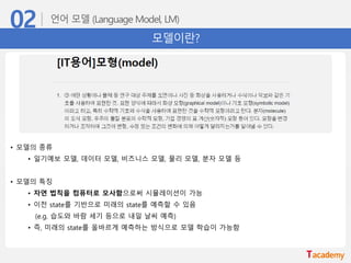 모델이란?
• 모델의 종류
• 일기예보 모델, 데이터 모델, 비즈니스 모델, 물리 모델, 분자 모델 등
• 모델의 특징
• 자연 법칙을 컴퓨터로 모사함으로써 시뮬레이션이 가능
• 이전 state를 기반으로 미래의 state를 예측할 수 있음
(e.g. 습도와 바람 세기 등으로 내일 날씨 예측)
• 즉, 미래의 state를 올바르게 예측하는 방식으로 모델 학습이 가능함
 