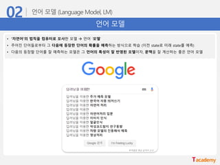언어 모델
• ‘자연어’의 법칙을 컴퓨터로 모사한 모델 → 언어 ‘모델’
• 주어진 단어들로부터 그 다음에 등장한 단어의 확률을 예측하는 방식으로 학습 (이전 state로 미래 state를 예측)
• 다음의 등장할 단어를 잘 예측하는 모델은 그 언어의 특성이 잘 반영된 모델이자, 문맥을 잘 계산하는 좋은 언어 모델
 
