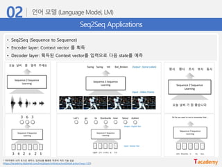 Seq2Seq Applications
• Seq2Seq (Sequence to Sequence)
• Encoder layer: Context vector 를 획득
• Decoder layer: 획득된 Context vector를 입력으로 다음 state를 예측
* T아카데미 16차 토크온 세미나, 딥러닝을 활용한 자연어 처리 기술 실습
(https://tacademy.skplanet.com/live/player/onlineLectureDetail.action?seq=123)
 
