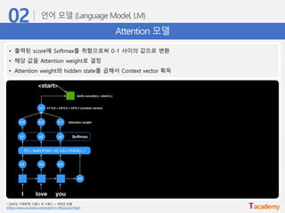 Attention 모델
* [딥러닝 기계번역] 시퀀스 투 시퀀스 + 어텐션 모델
(https://www.youtube.com/watch?v=WsQLdu2JMgI)
• 출력된 score에 Softmax를 취함으로써 0-1 사이의 값으로 변환
• 해당 값을 Attention weight로 결정
• Attention weight와 hidden state를 곱해서 Context vector 획득
 