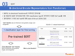 Bi-directional Encoder Representations from Transformers
• BERT는 bi-directional Transformer로 이루어진 언어모델
• 잘 만들어진 BERT 언어모델 위에 1개의 classification layer만 부착하여 다양한 NLP task를 수행
• 영어권에서 11개의 NLP task에 대해 state-of-the-art (SOTA) 달성
….
James Marshall "Jimi" Hendrix
was an American rock guitarist,
singer, and songwriter.
….
Who is Jimi Hendrix?
Pre-trained BERT
1 classification layer for Fine-turning
"Jimi" Hendrix was an American rock guitarist, singer, and
songwriter. SQuAD v1.1 dataset leaderboard
 