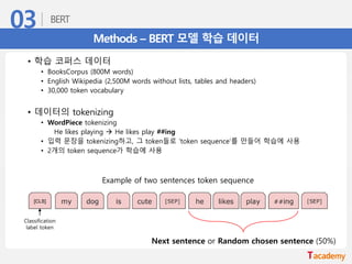 Methods – BERT 모델 학습 데이터
• 학습 코퍼스 데이터
• BooksCorpus (800M words)
• English Wikipedia (2,500M words without lists, tables and headers)
• 30,000 token vocabulary
• 데이터의 tokenizing
• WordPiece tokenizing
He likes playing → He likes play ##ing
• 입력 문장을 tokenizing하고, 그 token들로 ‘token sequence’를 만들어 학습에 사용
• 2개의 token sequence가 학습에 사용
Example of two sentences token sequence
Classification
label token
Next sentence or Random chosen sentence (50%)
 