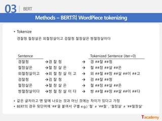 Methods – BERT의 WordPiece tokenizing
Sentence Tokenized Sentence (iter=0)
경찰청 →경 찰 청 → 경 ##찰 ##청
철창살은 →철 창 살 은 → 철 ##창 ##살 ##은
외철창살이고 →외 철 창 살 이 고 → 외 ##철 ##창 ##살 ##이 ##고
검찰청 →검 찰 청 → 검 ##찰 ##청
철창살은 →철 창 살 은 → 철 ##창 ##살 ##은
쌍철창살이다 →쌍 철 창 살 이 다 → 쌍 ##철 ##창 ##살 ##이 ##다
• Tokenize
경찰청 철창살은 외철창살이고 검찰청 철창살은 쌍철창살이다
• 같은 글자라고 맨 앞에 나오는 것과 아닌 것에는 차이가 있다고 가정
• BERT의 경우 뒷단어에 ‘##’을 붙여서 구별 e.g.) ‘철’ ≠ ‘##철’ , ‘철창살’ ≠ ‘##철창살’
 